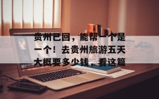 贵州已回，能帮一个是一个！去贵州旅游五天大概要多少钱，看这篇