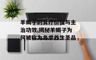 羊蝎子的食疗价值与主治功效,揭秘羊蝎子为何被称为冬季养生圣品