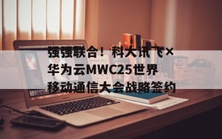 强强联合！科大讯飞×华为云MWC25世界移动通信大会战略签约