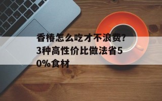 香椿怎么吃才不浪费？3种高性价比做法省50%食材