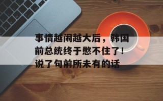 事情越闹越大后，韩国前总统终于憋不住了！说了句前所未有的话