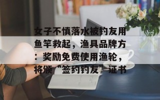 女子不慎落水被钓友用鱼竿救起，渔具品牌方：奖励免费使用渔轮，将颁“签约钓友”证书