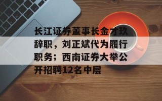 长江证券董事长金才玖辞职，刘正斌代为履行职务；西南证券大举公开招聘12名中层