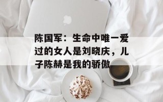 陈国军：生命中唯一爱过的女人是刘晓庆，儿子陈赫是我的骄傲