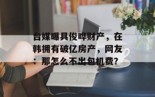 台媒曝具俊晔财产，在韩拥有破亿房产，网友：那怎么不出包机费？