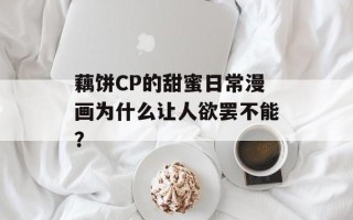 藕饼CP的甜蜜日常漫画为什么让人欲罢不能？