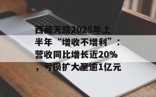 西藏天路2025年上半年“增收不增利”：营收同比增长近20%，亏损扩大至逾1亿元