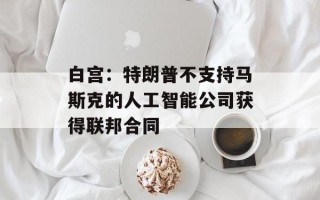 白宫：特朗普不支持马斯克的人工智能公司获得联邦合同