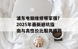 浦东电脑维修哪家强？2025年最新避坑指南与高性价比服务推荐
