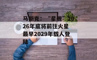 马斯克：“星舰”2026年底将前往火星 最早2029年载人登陆