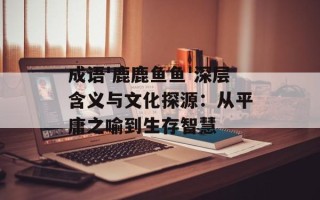 成语'鹿鹿鱼鱼'深层含义与文化探源：从平庸之喻到生存智慧
