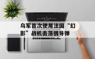 乌军首次使用法国“幻影”战机击落俄导弹