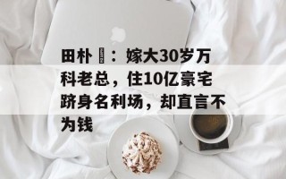 田朴珺：嫁大30岁万科老总，住10亿豪宅跻身名利场，却直言不为钱