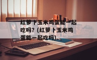 红萝卜玉米鸡蛋能一起吃吗？(红萝卜玉米鸡蛋能一起吃吗)