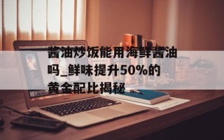 酱油炒饭能用海鲜酱油吗_鲜味提升50%的黄金配比揭秘