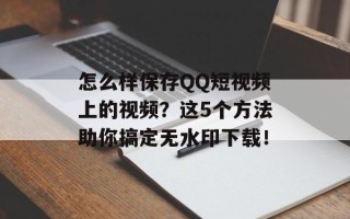 怎么样保存QQ短视频上的视频？这5个方法助你搞定无水印下载！