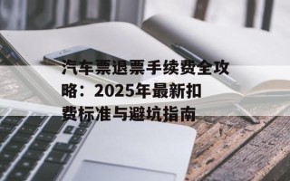 汽车票退票手续费全攻略：2025年最新扣费标准与避坑指南