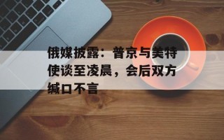 俄媒披露：普京与美特使谈至凌晨，会后双方缄口不言