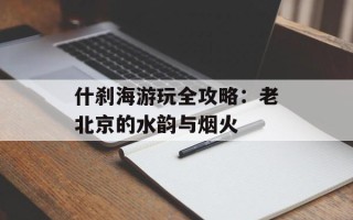 什刹海游玩全攻略：老北京的水韵与烟火