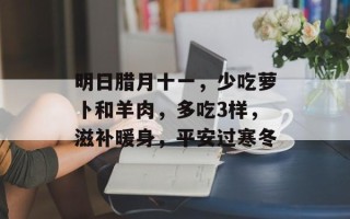 明日腊月十一，少吃萝卜和羊肉，多吃3样，滋补暖身，平安过寒冬