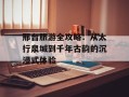 邢台旅游全攻略：从太行泉城到千年古韵的沉浸式体验