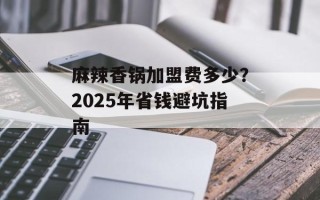 麻辣香锅加盟费多少？2025年省钱避坑指南