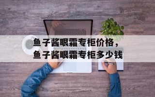 鱼子酱眼霜专柜价格，鱼子酱眼霜专柜多少钱