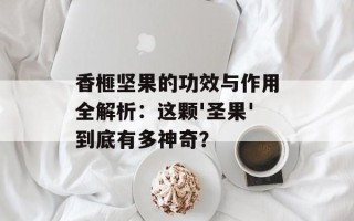 香榧坚果的功效与作用全解析：这颗'圣果'到底有多神奇？