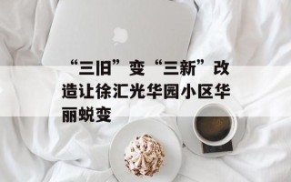 “三旧”变“三新”改造让徐汇光华园小区华丽蜕变