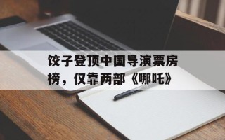 饺子登顶中国导演票房榜，仅靠两部《哪吒》