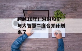 跨越10年！湘财股份与大智慧二度合并计划来了