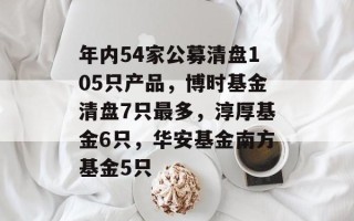 年内54家公募清盘105只产品，博时基金清盘7只最多，淳厚基金6只，华安基金南方基金5只
