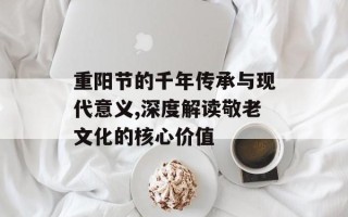 重阳节的千年传承与现代意义,深度解读敬老文化的核心价值