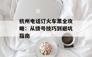 杭州电话订火车票全攻略：从拨号技巧到避坑指南