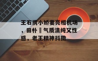 王石携小娇妻亮相机场，田朴珺气质清纯又性感，老王精神抖擞
