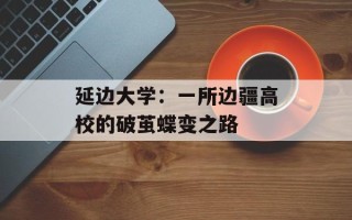 延边大学：一所边疆高校的破茧蝶变之路