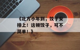 《北方小年到，饺子安排上！这顿饺子，可不简单！》