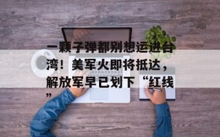 一颗子弹都别想运进台湾！美军火即将抵达，解放军早已划下“红线”