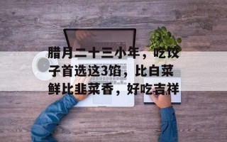 腊月二十三小年，吃饺子首选这3馅，比白菜鲜比韭菜香，好吃吉祥
