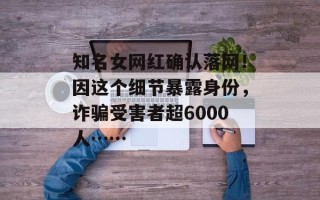 知名女网红确认落网！因这个细节暴露身份，诈骗受害者超6000人……