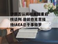 伊朗否认将和美国重启核谈判 目前也无意接待IAEA总干事格罗西