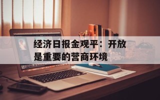 经济日报金观平：开放是重要的营商环境