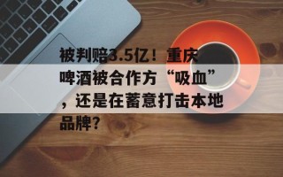被判赔3.5亿！重庆啤酒被合作方“吸血”，还是在蓄意打击本地品牌？