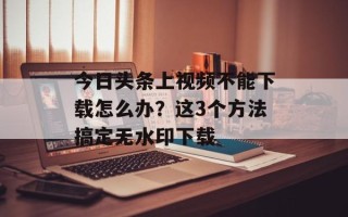 今日头条上视频不能下载怎么办？这3个方法搞定无水印下载