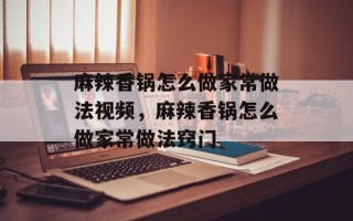 麻辣香锅怎么做家常做法视频，麻辣香锅怎么做家常做法窍门