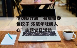 市残联开展“喜迎新春包饺子 浓浓年味暖人心”主题党日活动