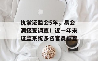 执掌证监会5年，易会满接受调查！近一年来证监系统多名官员被查