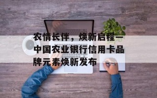 农情长伴，焕新启程—中国农业银行信用卡品牌元素焕新发布