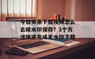 今日头条下载视频怎么去除水印保存？3个方法快速完成无水印下载