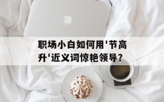 职场小白如何用'节高升'近义词惊艳领导？